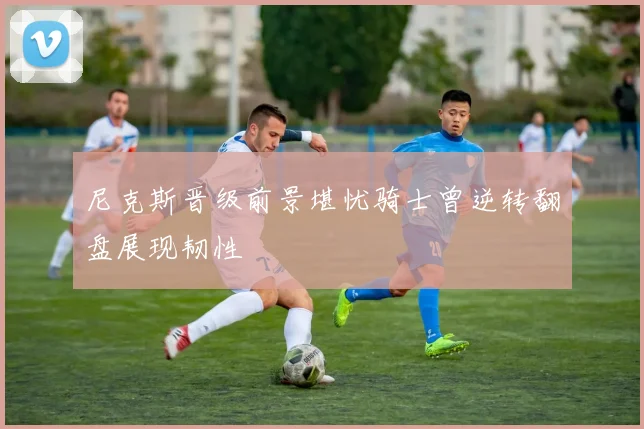 尼克斯晋级前景堪忧骑士曾逆转翻盘展现韧性