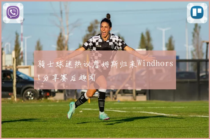 骑士球迷热议詹姆斯归来Windhorst分享赛后趣闻