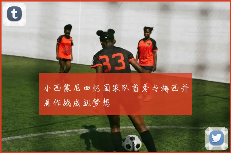 小西蒙尼回忆国家队首秀与梅西并肩作战成就梦想