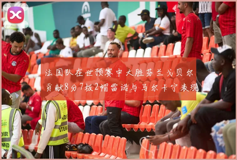 法国队在世预赛中大胜芬兰戈贝尔贡献8分7板2帽雷诺与马尔卡宁表现抢眼