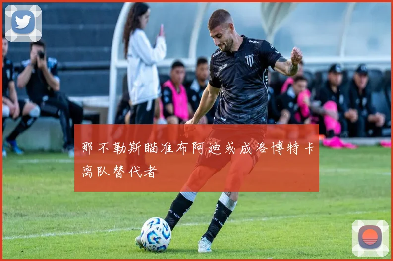那不勒斯瞄准布阿迪或成洛博特卡离队替代者