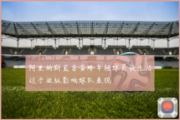 阿里纳斯直言黄蜂年轻球员夜生活过于放纵影响球队表现