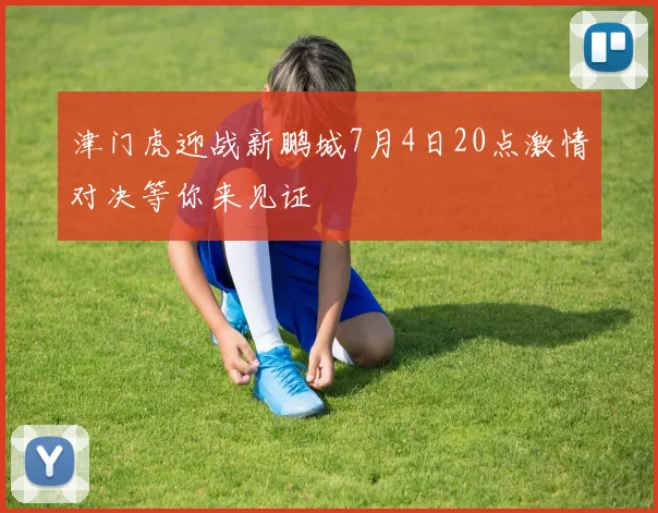 津门虎迎战新鹏城7月4日20点激情对决等你来见证