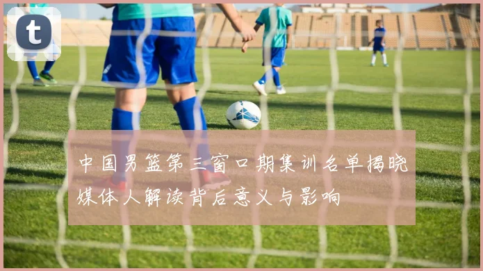 中国男篮第三窗口期集训名单揭晓媒体人解读背后意义与影响