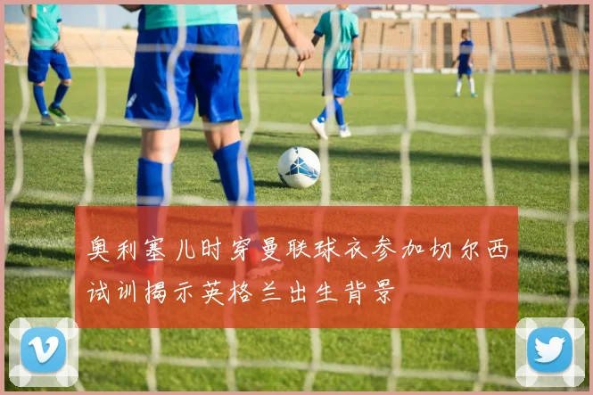 奥利塞儿时穿曼联球衣参加切尔西试训揭示英格兰出生背景