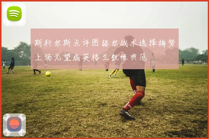 斯科尔斯点评图赫尔战术选择梅努上场无望成英格兰教练典范