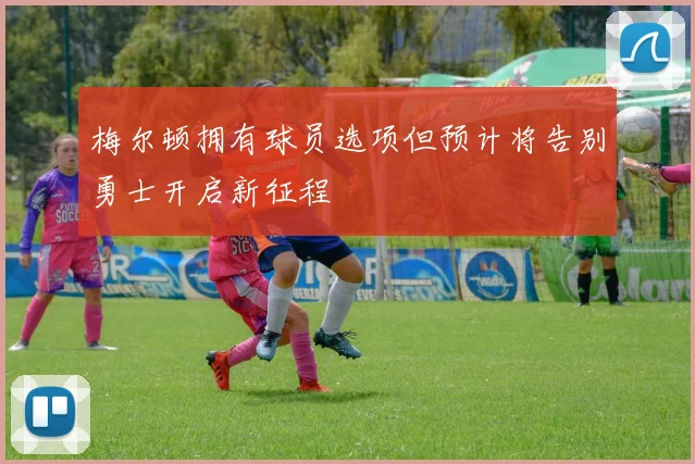 梅尔顿拥有球员选项但预计将告别勇士开启新征程