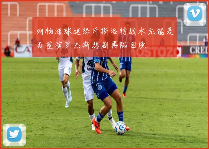 利物浦球迷怒斥斯洛特战术无能是否重演罗杰斯悲剧再陷困境