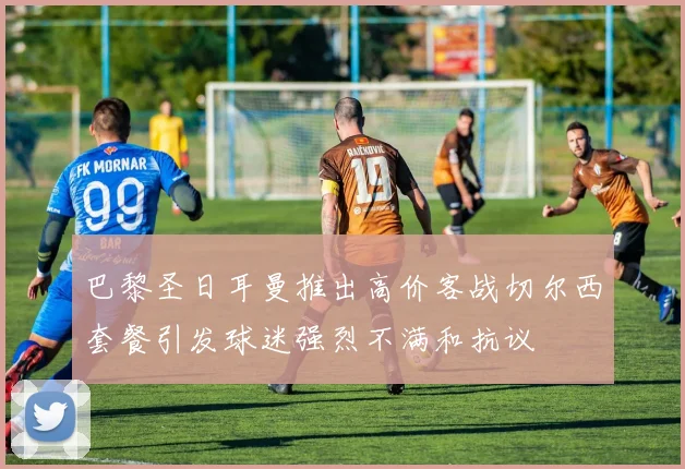 巴黎圣日耳曼推出高价客战切尔西套餐引发球迷强烈不满和抗议