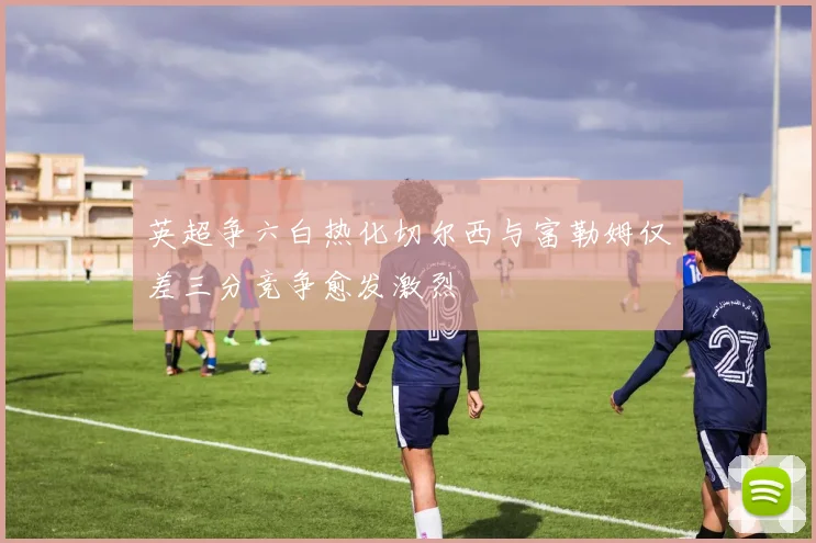 英超争六白热化切尔西与富勒姆仅差三分竞争愈发激烈
