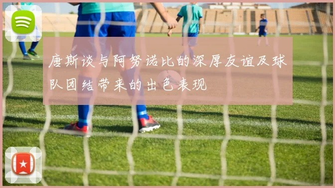 唐斯谈与阿努诺比的深厚友谊及球队团结带来的出色表现