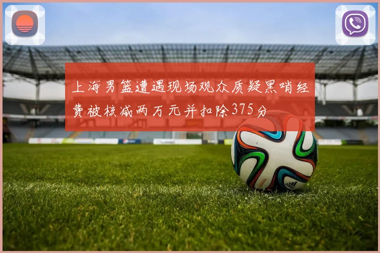 上海男篮遭遇现场观众质疑黑哨经费被核减两万元并扣除375分