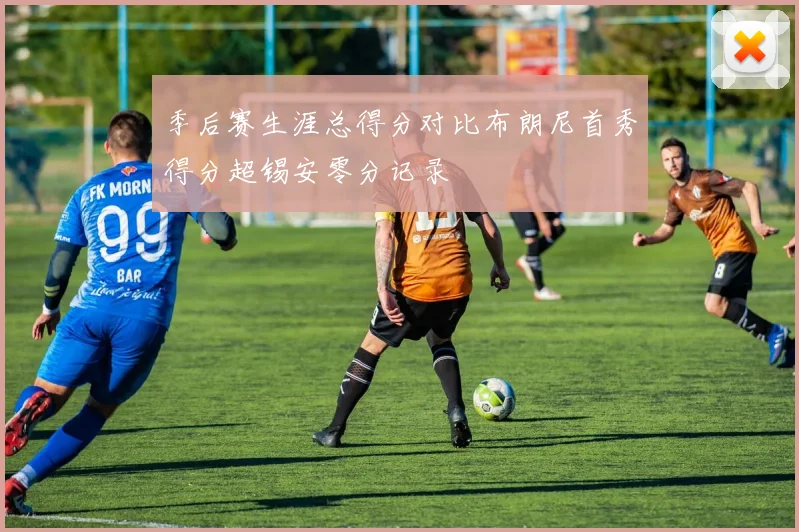 季后赛生涯总得分对比布朗尼首秀得分超锡安零分记录