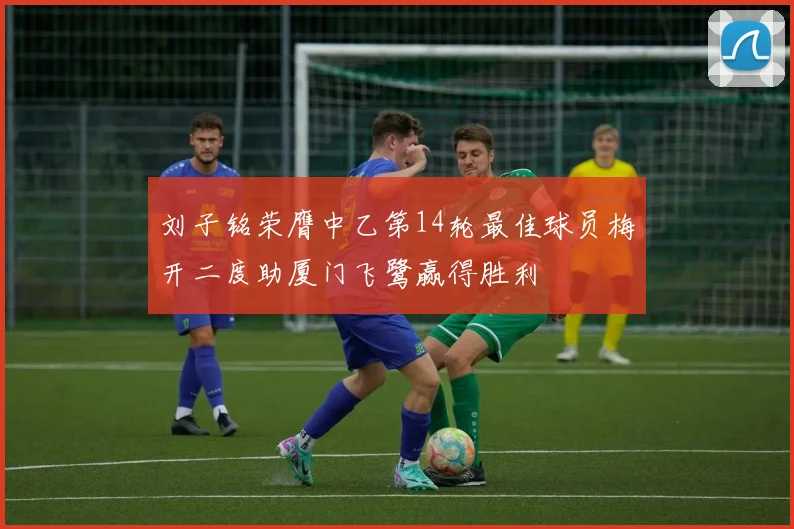 刘子铭荣膺中乙第14轮最佳球员梅开二度助厦门飞鹭赢得胜利