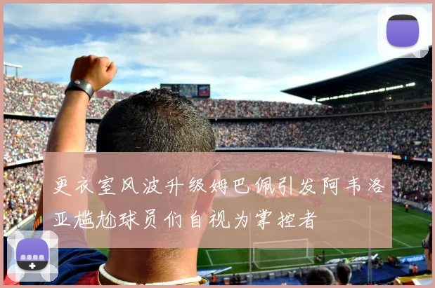 更衣室风波升级姆巴佩引发阿韦洛亚尴尬球员们自视为掌控者