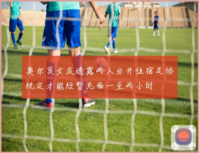 奥尔莫女友透露两人分开住宿足协规定才能短暂见面一至两小时