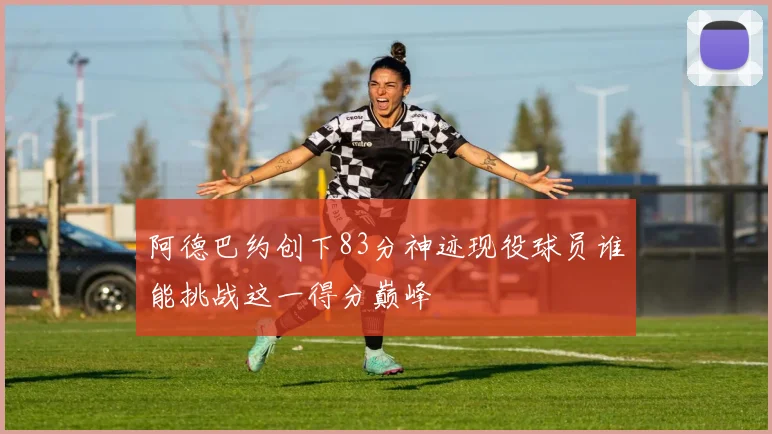 阿德巴约创下83分神迹现役球员谁能挑战这一得分巅峰