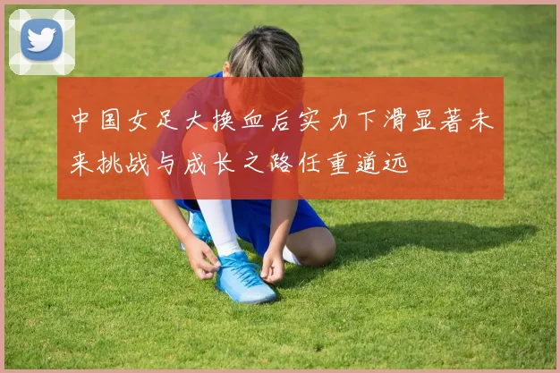 中国女足大换血后实力下滑显著未来挑战与成长之路任重道远