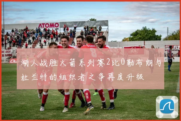 湖人战胜火箭系列赛2比0勒布朗与杜兰特的组织者之争再度升级