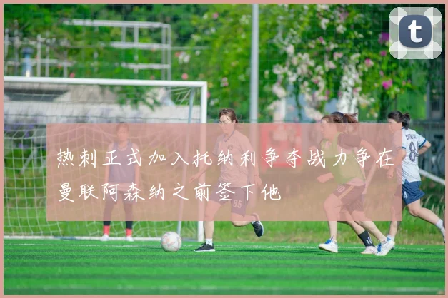 热刺正式加入托纳利争夺战力争在曼联阿森纳之前签下他