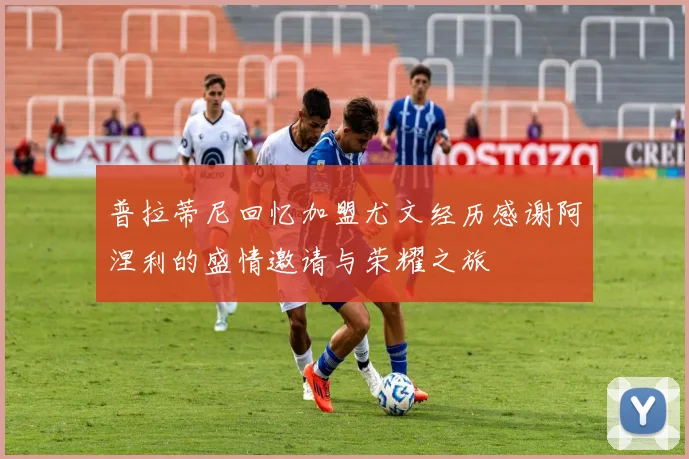 普拉蒂尼回忆加盟尤文经历感谢阿涅利的盛情邀请与荣耀之旅