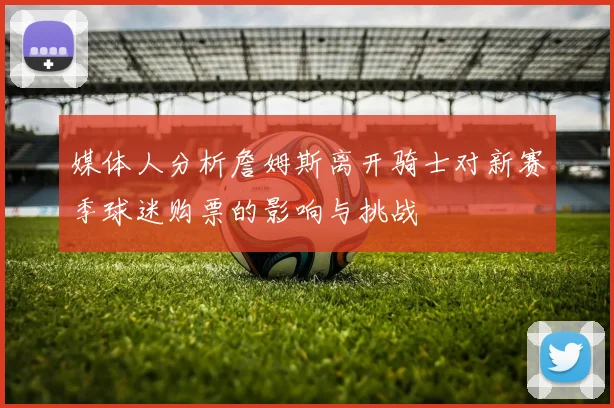 媒体人分析詹姆斯离开骑士对新赛季球迷购票的影响与挑战