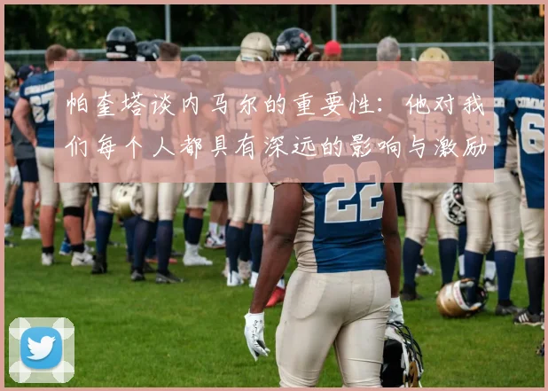 帕奎塔谈内马尔的重要性：他对我们每个人都具有深远的影响与激励