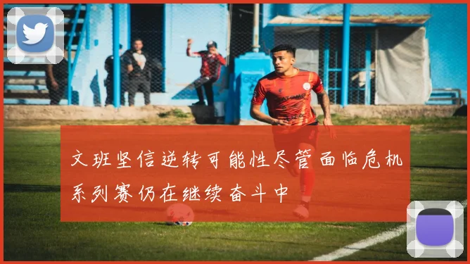 文班坚信逆转可能性尽管面临危机系列赛仍在继续奋斗中