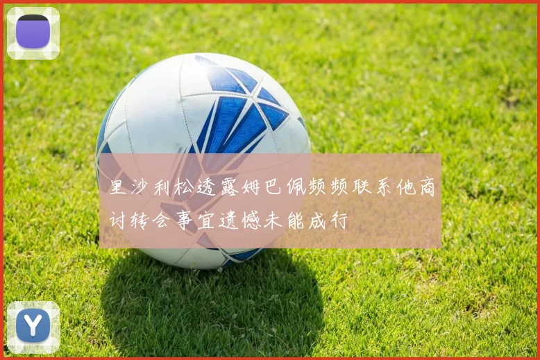 里沙利松透露姆巴佩频频联系他商讨转会事宜遗憾未能成行