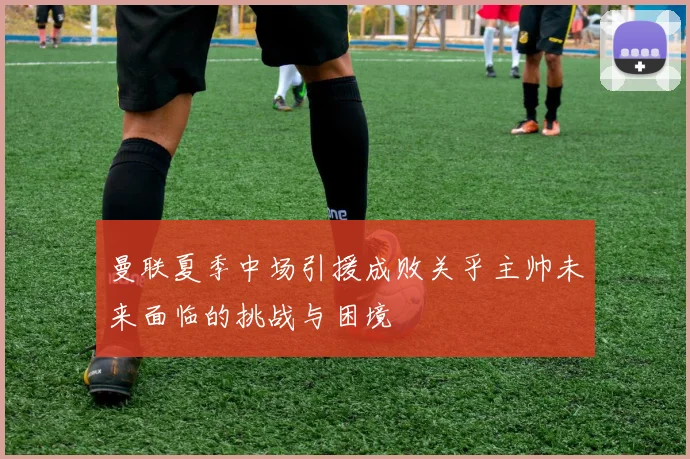 曼联夏季中场引援成败关乎主帅未来面临的挑战与困境