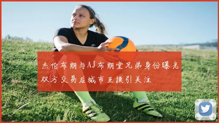 杰伦布朗与AJ布朗堂兄弟身份曝光双方交易后城市互换引关注