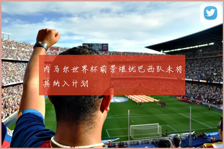 内马尔世界杯前景堪忧巴西队未将其纳入计划