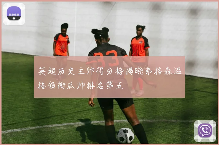 英超历史主帅得分榜揭晓弗格森温格领衔瓜帅排名第五