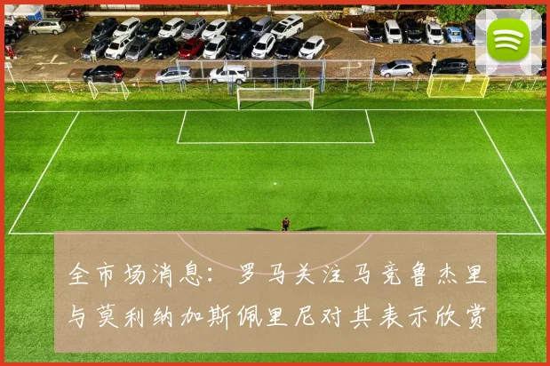 全市场消息：罗马关注马竞鲁杰里与莫利纳加斯佩里尼对其表示欣赏