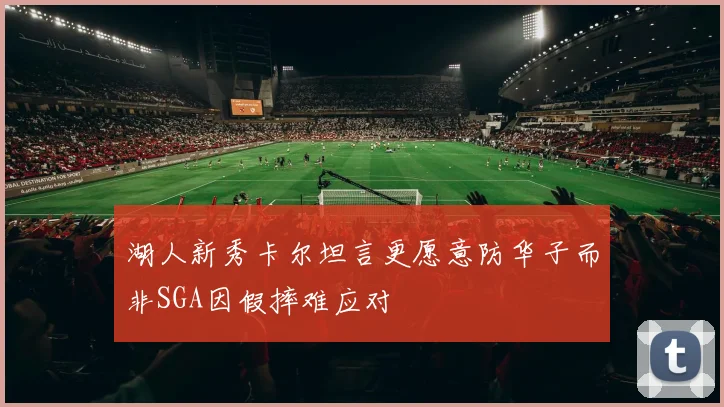 湖人新秀卡尔坦言更愿意防华子而非SGA因假摔难应对