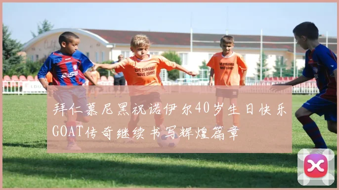 拜仁慕尼黑祝诺伊尔40岁生日快乐GOAT传奇继续书写辉煌篇章