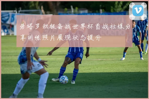 劳塔罗积极备战世界杯首战社媒分享训练照片展现状态提升